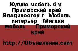 Куплю мебель б/у - Приморский край, Владивосток г. Мебель, интерьер » Мягкая мебель   . Приморский край